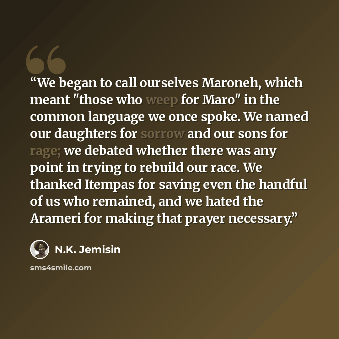 “We began to call ourselves Maroneh, which meant "those who weep for Maro" in the common language we once spoke. We named our daughters for sorrow and our sons for rage; we debated whether there was any point in trying to rebuild our race. We thanked Itempas for saving even the handful of us who…” quote by N.K. Jemisin