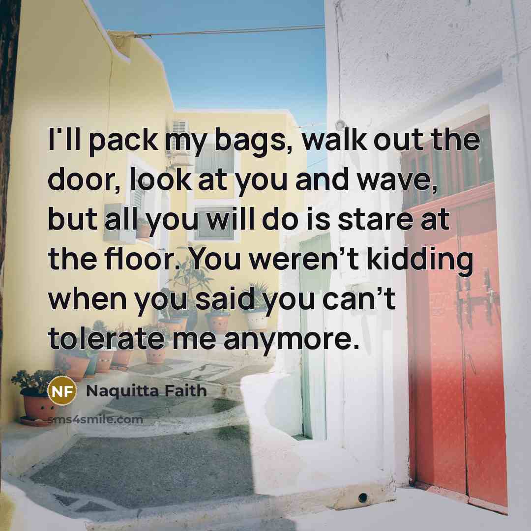 “I'll pack my bags, walk out the door, look at you and wave, but all you will do is stare at the floor. You weren't kidding when you said you can't tolerate me anymore.” quote by Naquitta Faith