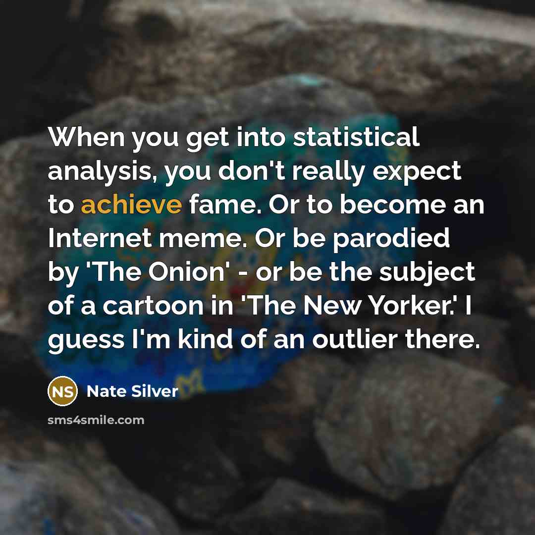 “When you get into statistical analysis, you don't really expect to achieve fame. Or to become an Internet meme. Or be parodied by 'The Onion' - or be the subject of a cartoon in 'The New Yorker.' I guess I'm kind of an outlier there.” quote by Nate Silver