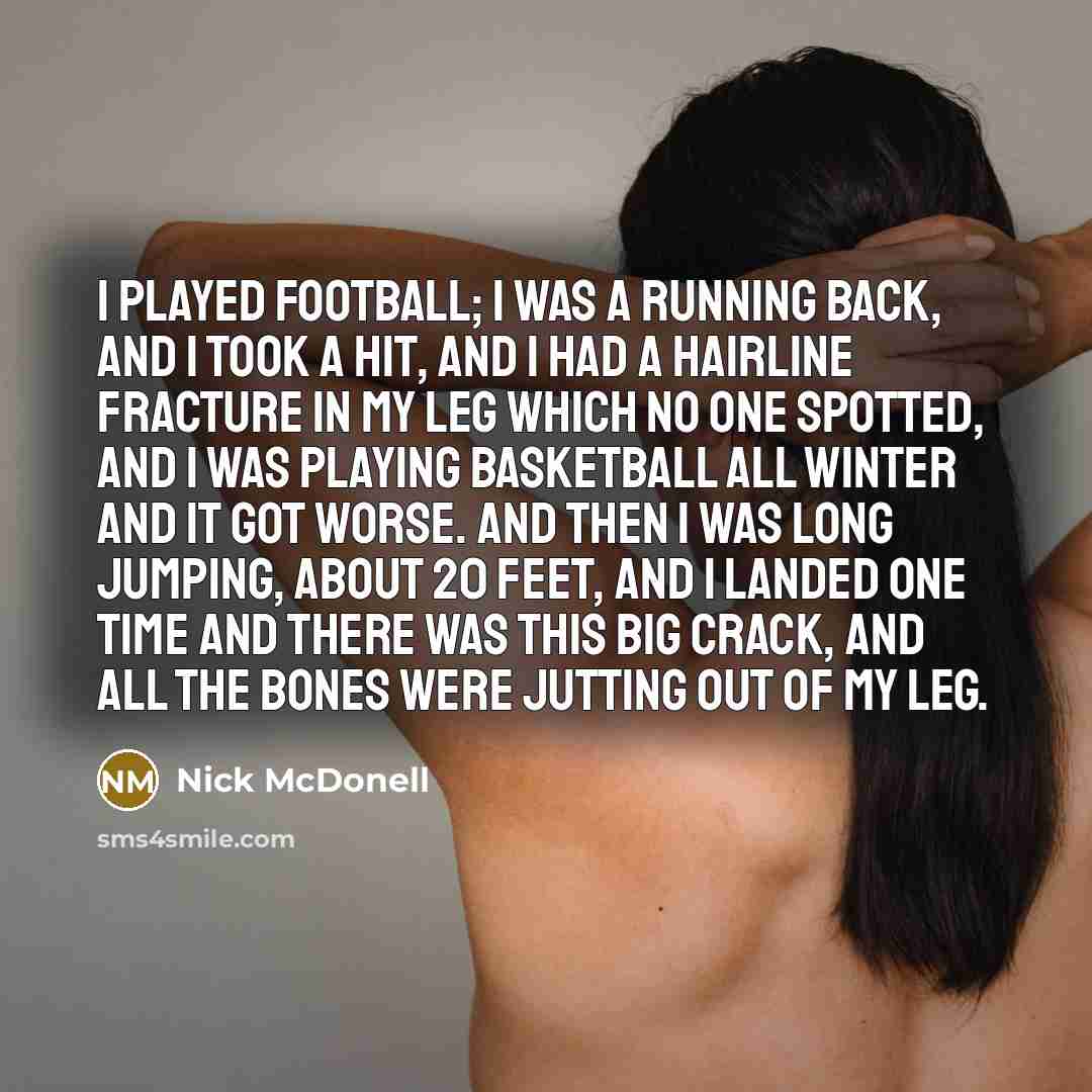 “I played football; I was a running back, and I took a hit, and I had a hairline fracture in my leg which no one spotted, and I was playing basketball all winter and it got worse. And then I was long jumping, about 20 feet, and I landed one time and there was this big crack, and all the bones were…” quote by Nick McDonell