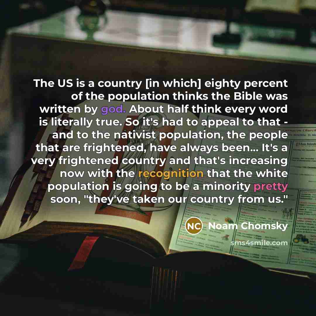 “The US is a country [in which] eighty percent of the population thinks the Bible was written by god. About half think every word is literally true. So it's had to appeal to that - and to the nativist population, the people that are frightened, have always been... It's a very frightened country and…” quote by Noam Chomsky