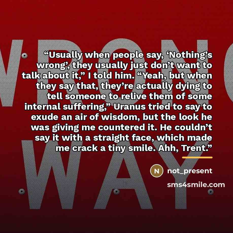 “Usually when people say, ‘Nothing’s wrong’, they usually just don’t want to talk about it,” I told him. “Yeah, but when they say that, they’re actually dying to tell someone to relive them of some internal suffering,” Uranus tried to say to exude an air of wisdom, but the look he was giving me…” quote by Not_present