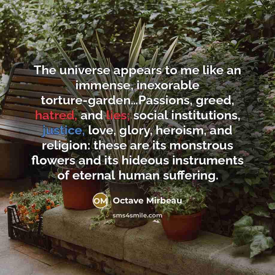 “The universe appears to me like an immense, inexorable torture-garden…Passions, greed, hatred, and lies; social institutions, justice, love, glory, heroism, and religion: these are its monstrous flowers and its hideous instruments of eternal human suffering.” quote by Octave Mirbeau