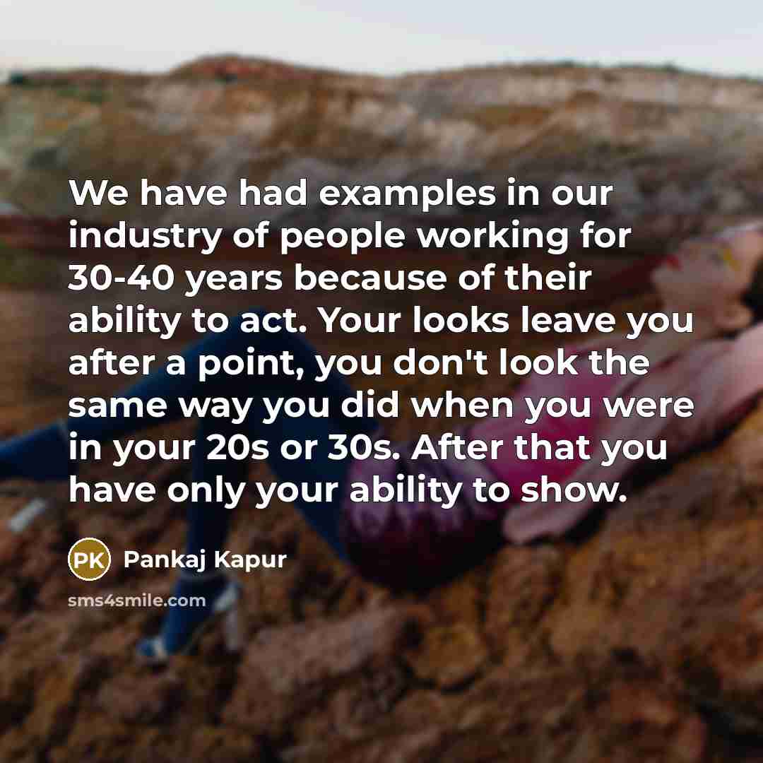 “We have had examples in our industry of people working for 30-40 years because of their ability to act. Your looks leave you after a point, you don't look the same way you did when you were in your 20s or 30s. After that you have only your ability to show.” quote by Pankaj Kapur
