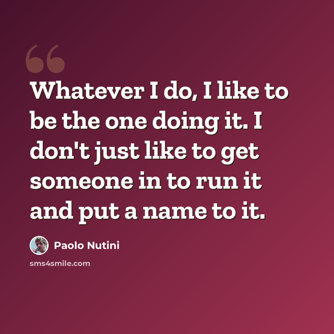“Whatever I do, I like to be the one doing it. I don't just like to get someone in to run it and put a name to it.” quote by Paolo Nutini