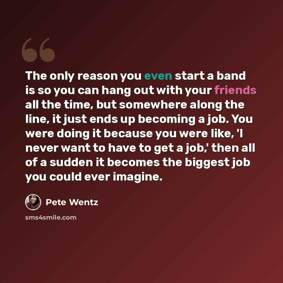 “The only reason you even start a band is so you can hang out with your friends all the time, but somewhere along the line, it just ends up becoming a job. You were doing it because you were like, 'I never want to have to get a job,' then all of a sudden it becomes the biggest job you could ever…” quote by Pete Wentz