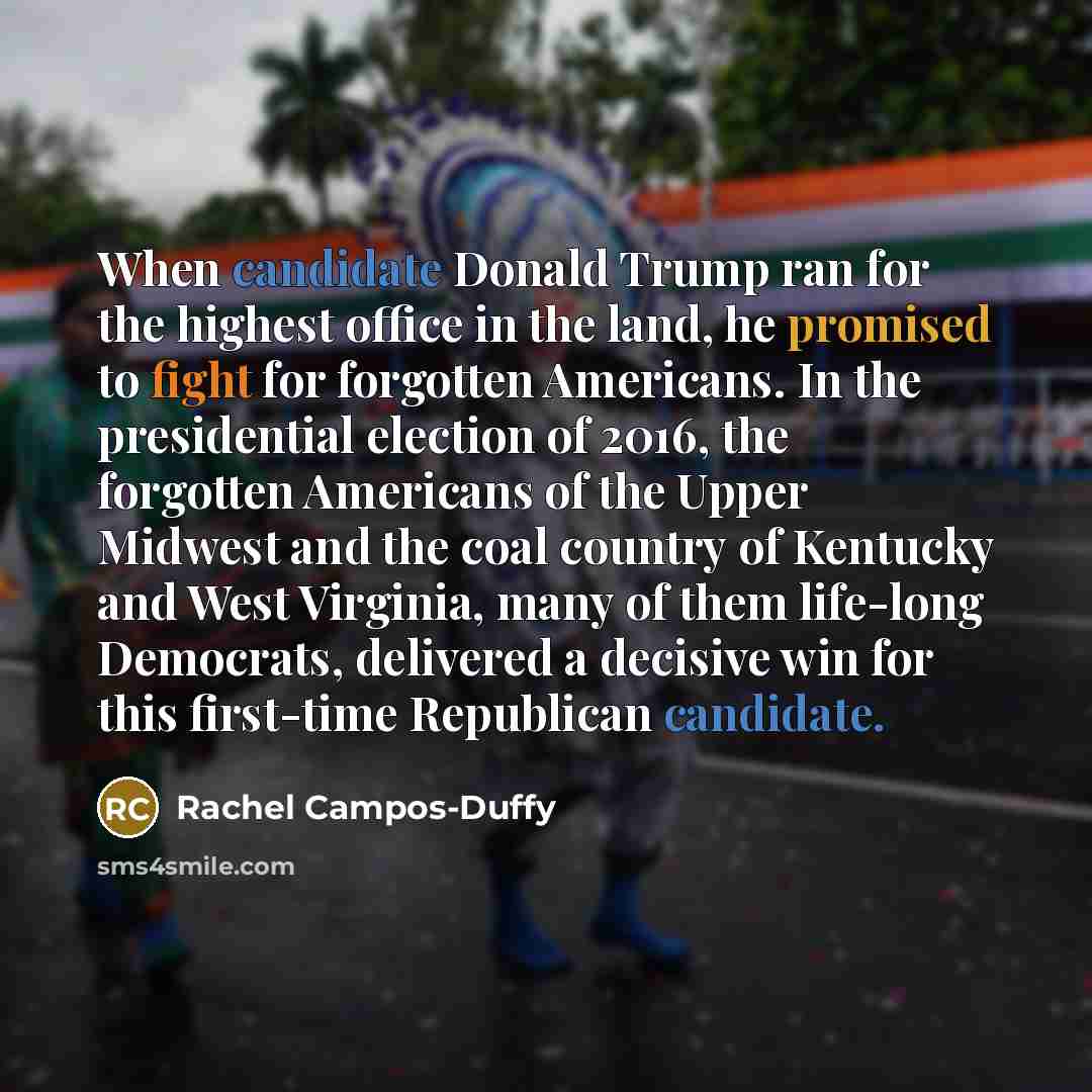 “When candidate Donald Trump ran for the highest office in the land, he promised to fight for forgotten Americans. In the presidential election of 2016, the forgotten Americans of the Upper Midwest and the coal country of Kentucky and West Virginia, many of them life-long Democrats, delivered a…” quote by Rachel Campos-Duffy
