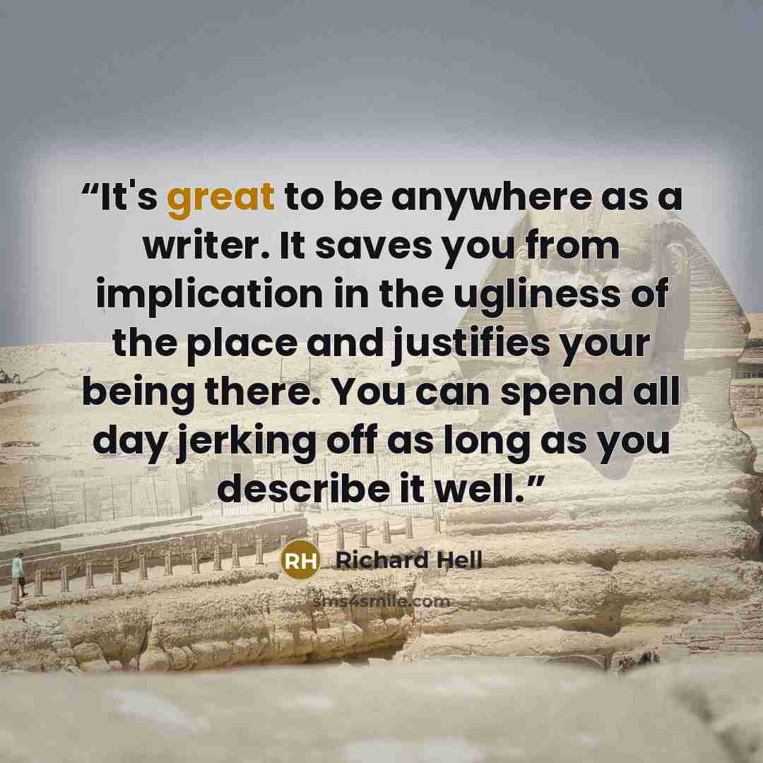 “It's great to be anywhere as a writer. It saves you from implication in the ugliness of the place and justifies your being there. You can spend all day jerking off as long as you describe it well.” quote by Richard Hell