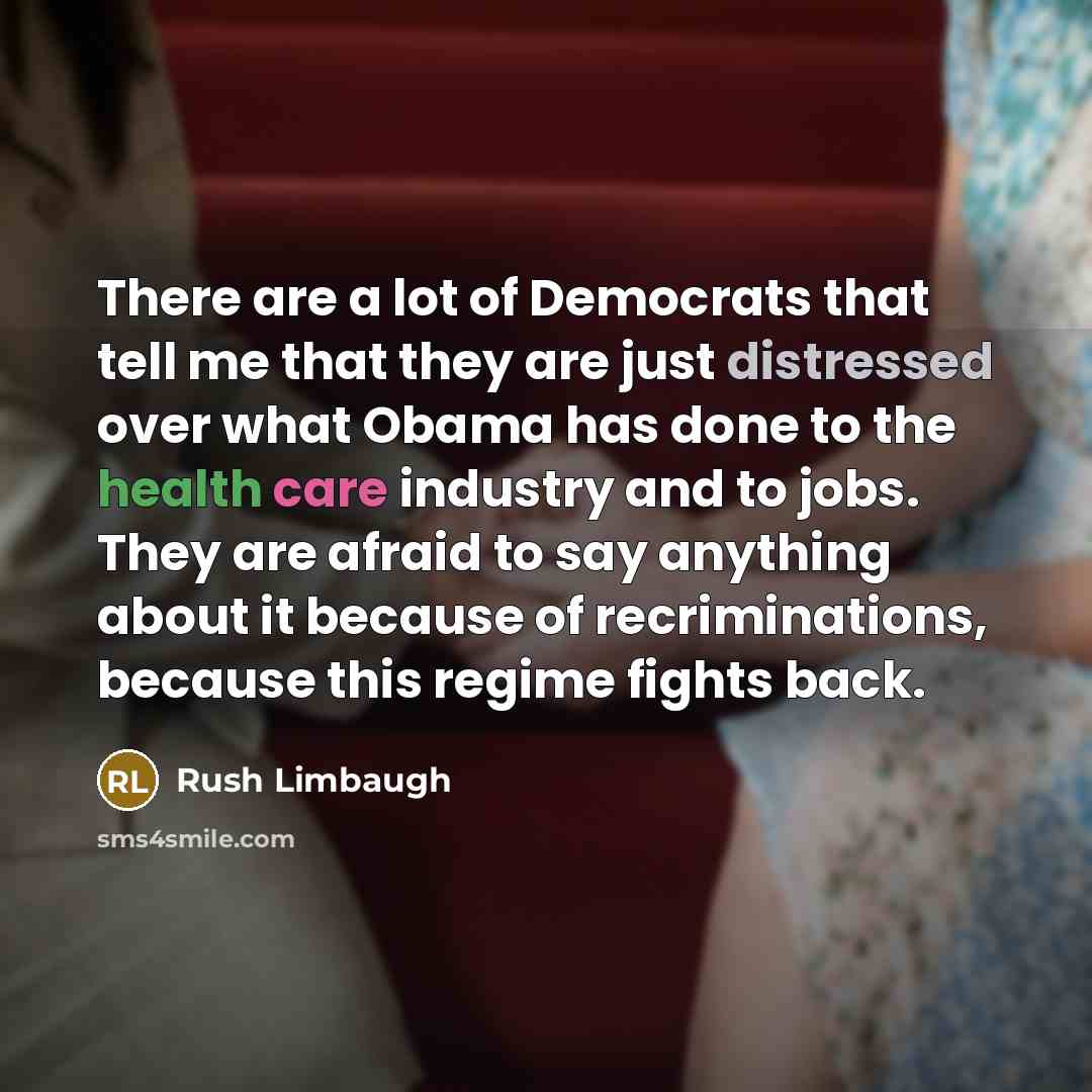 “There are a lot of Democrats that tell me that they are just distressed over what Obama has done to the health care industry and to jobs. They are afraid to say anything about it because of recriminations, because this regime fights back.” quote by Rush Limbaugh