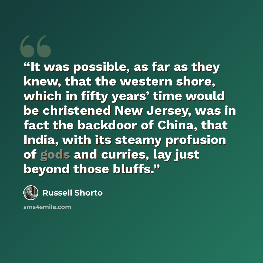 “It was possible, as far as they knew, that the western shore, which in fifty years’ time would be christened New Jersey, was in fact the backdoor of China, that India, with its steamy profusion of gods and curries, lay just beyond those bluffs.” quote by Russell Shorto