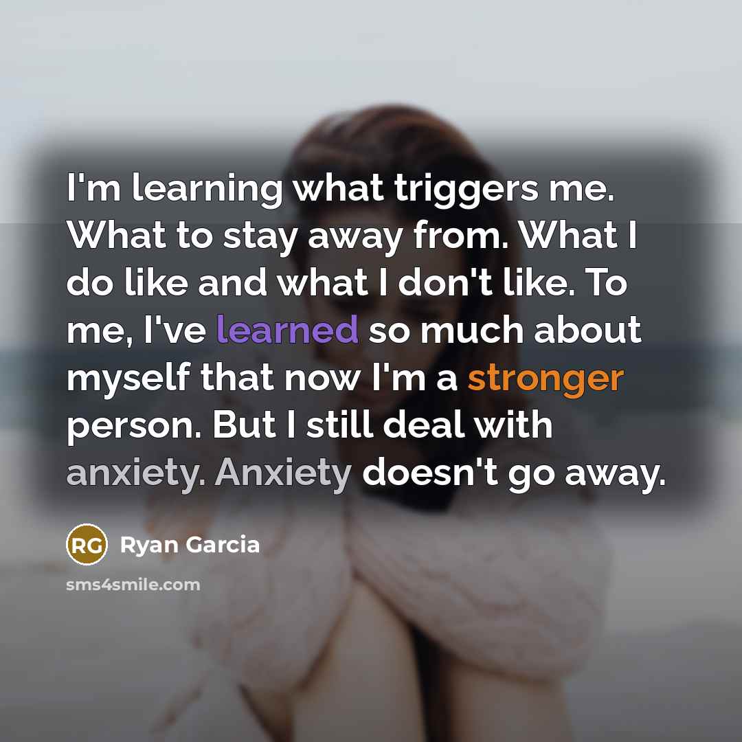 “I'm learning what triggers me. What to stay away from. What I do like and what I don't like. To me, I've learned so much about myself that now I'm a stronger person. But I still deal with anxiety. Anxiety doesn't go away.” quote by Ryan Garcia
