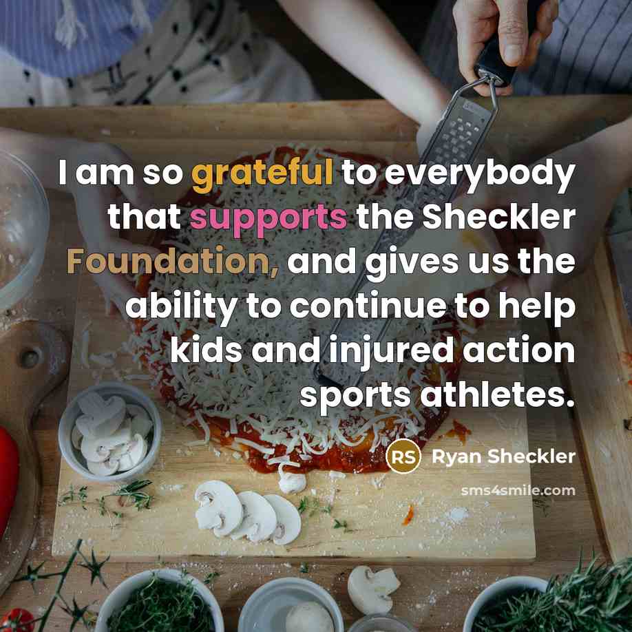 “I am so grateful to everybody that supports the Sheckler Foundation, and gives us the ability to continue to help kids and injured action sports athletes.” quote by Ryan Sheckler