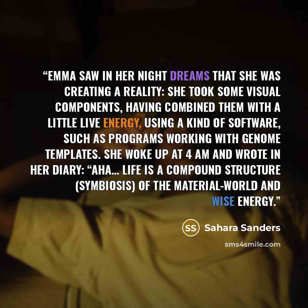 “Emma saw in her night dreams that she was creating a reality: she took some visual components, having combined them with a little live energy, using a kind of software, such as programs working with genome templates. She woke up at 4 AM and wrote in her diary: “Aha… Life is a compound structure…” quote by Sahara Sanders