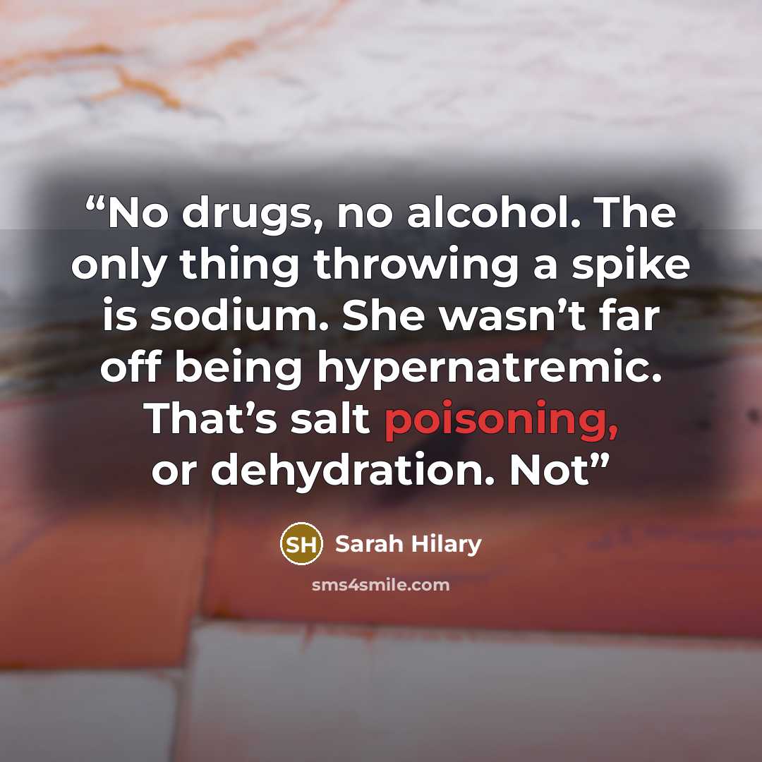 “No drugs, no alcohol. The only thing throwing a spike is sodium. She wasn’t far off being hypernatremic. That’s salt poisoning, or dehydration. Not” quote by Sarah Hilary