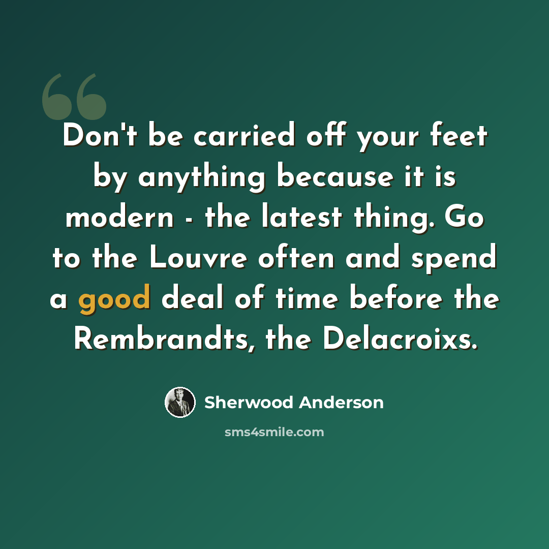 “Don't be carried off your feet by anything because it is modern - the latest thing. Go to the Louvre often and spend a good deal of time before the Rembrandts, the Delacroixs.” quote by Sherwood Anderson