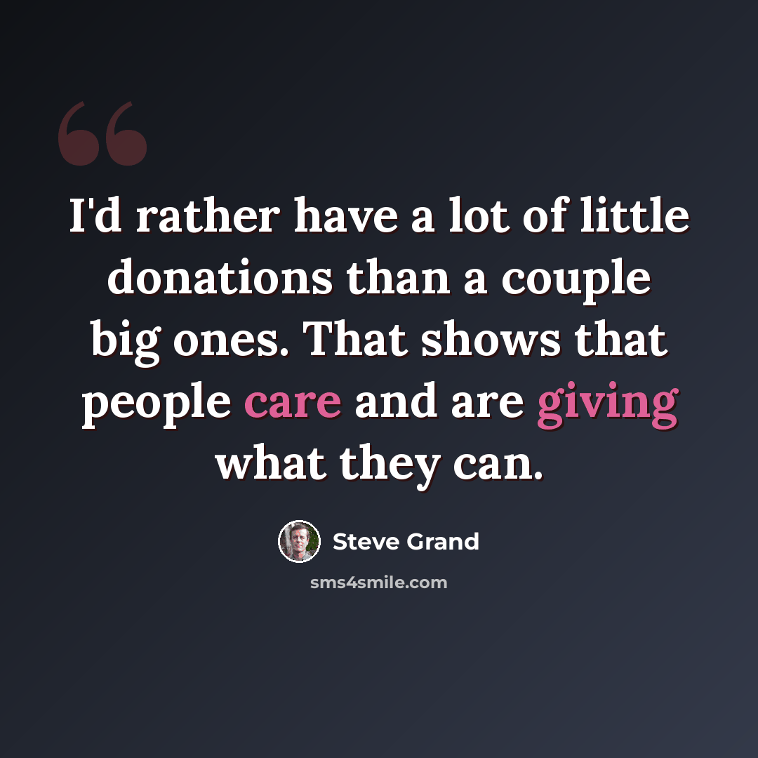 “I'd rather have a lot of little donations than a couple big ones. That shows that people care and are giving what they can.” quote by Steve Grand