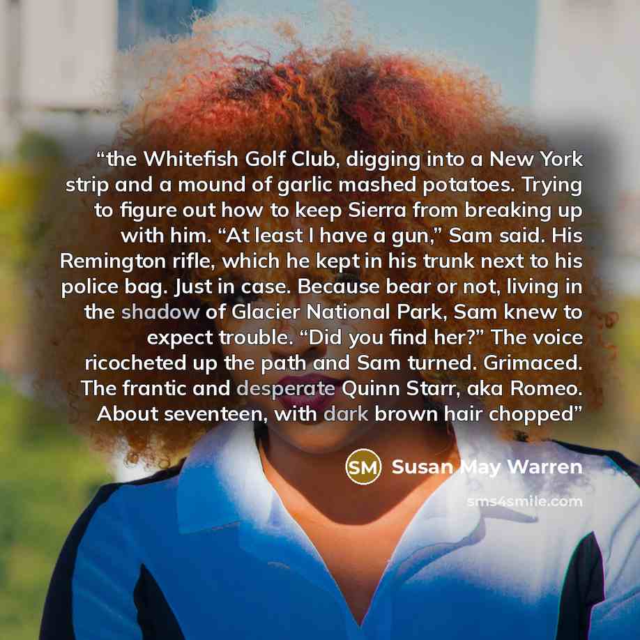 “the Whitefish Golf Club, digging into a New York strip and a mound of garlic mashed potatoes. Trying to figure out how to keep Sierra from breaking up with him. “At least I have a gun,” Sam said. His Remington rifle, which he kept in his trunk next to his police bag. Just in case. Because bear or…” quote by Susan May Warren