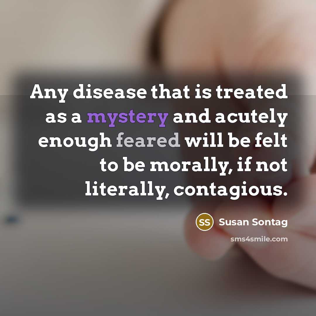 “Any disease that is treated as a mystery and acutely enough feared will be felt to be morally, if not literally, contagious.” quote by Susan Sontag