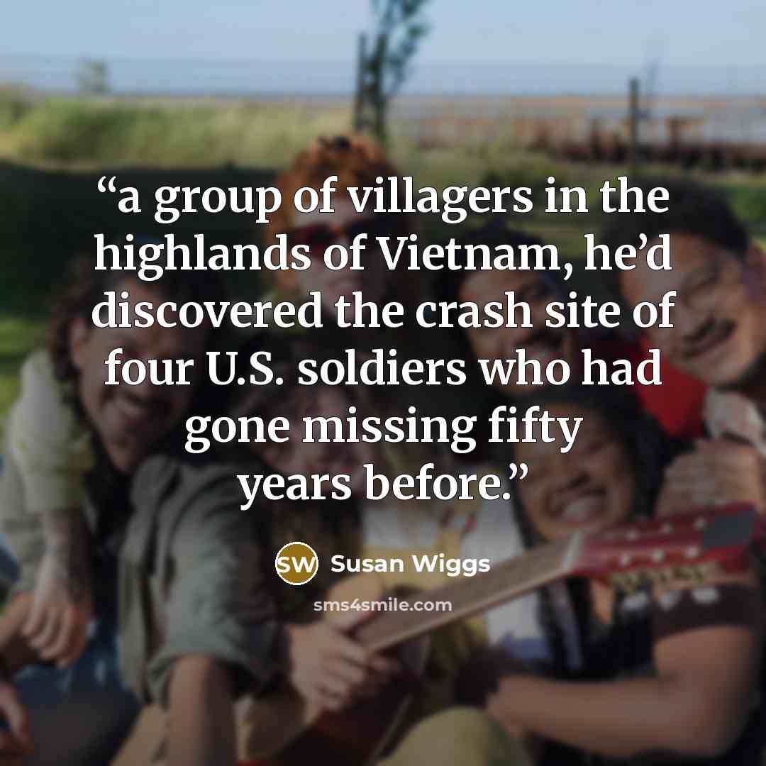 “a group of villagers in the highlands of Vietnam, he’d discovered the crash site of four U.S. soldiers who had gone missing fifty years before.” quote by Susan Wiggs