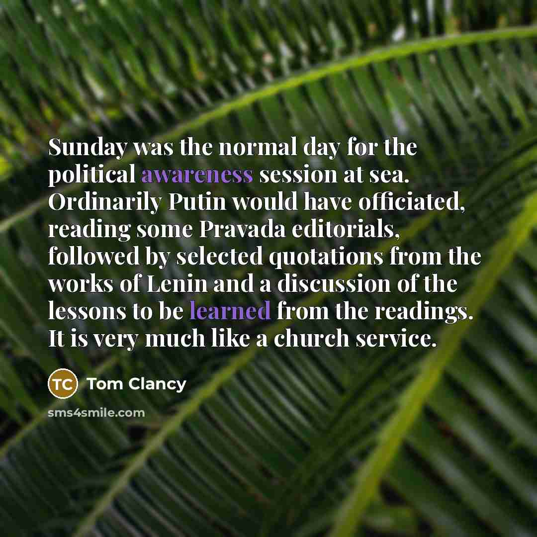 “Sunday was the normal day for the political awareness session at sea. Ordinarily Putin would have officiated, reading some Pravada editorials, followed by selected quotations from the works of Lenin and a discussion of the lessons to be learned from the readings. It is very much like a church…” quote by Tom Clancy