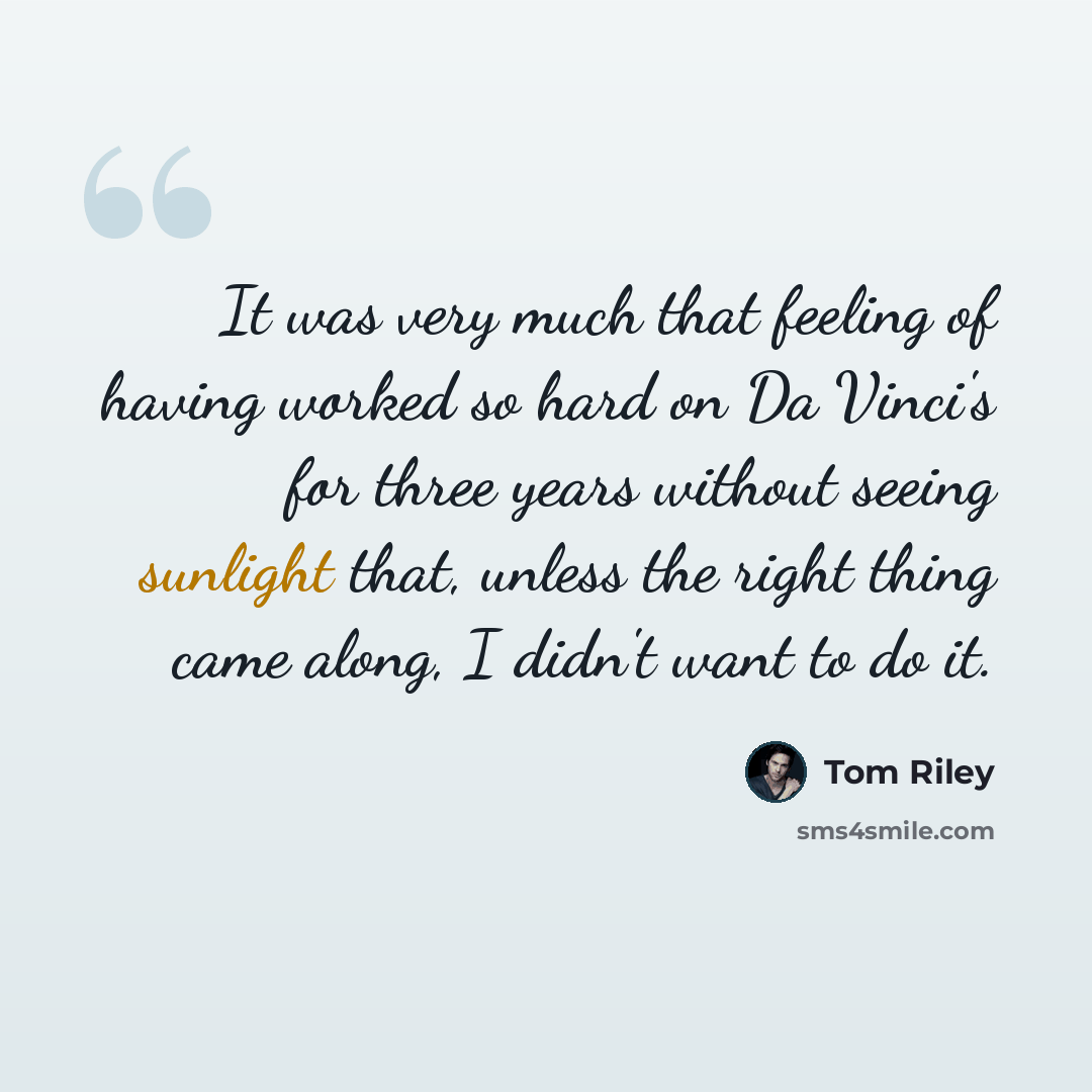 “It was very much that feeling of having worked so hard on Da Vinci's for three years without seeing sunlight that, unless the right thing came along, I didn't want to do it.” quote by Tom Riley