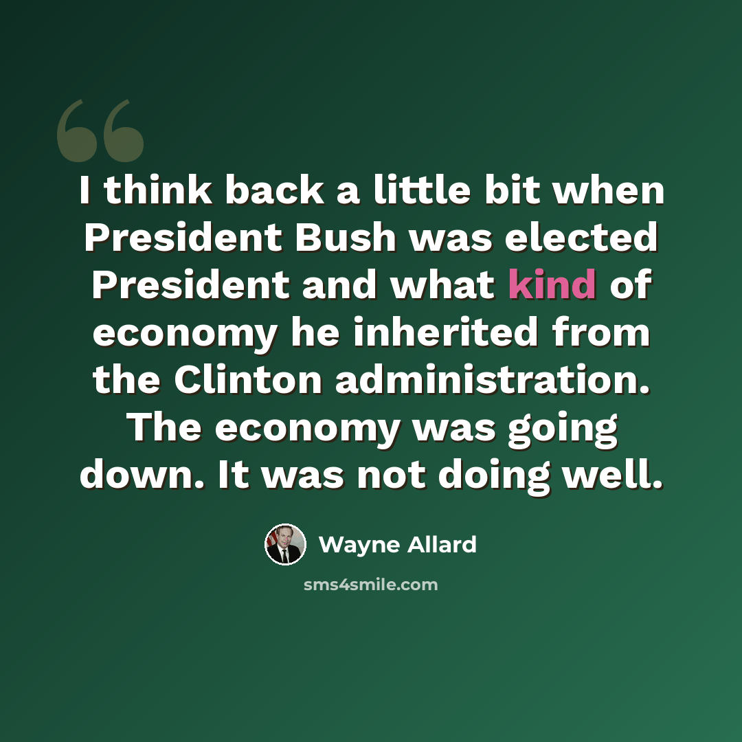 “I think back a little bit when President Bush was elected President and what kind of economy he inherited from the Clinton administration. The economy was going down. It was not doing well.” quote by Wayne Allard