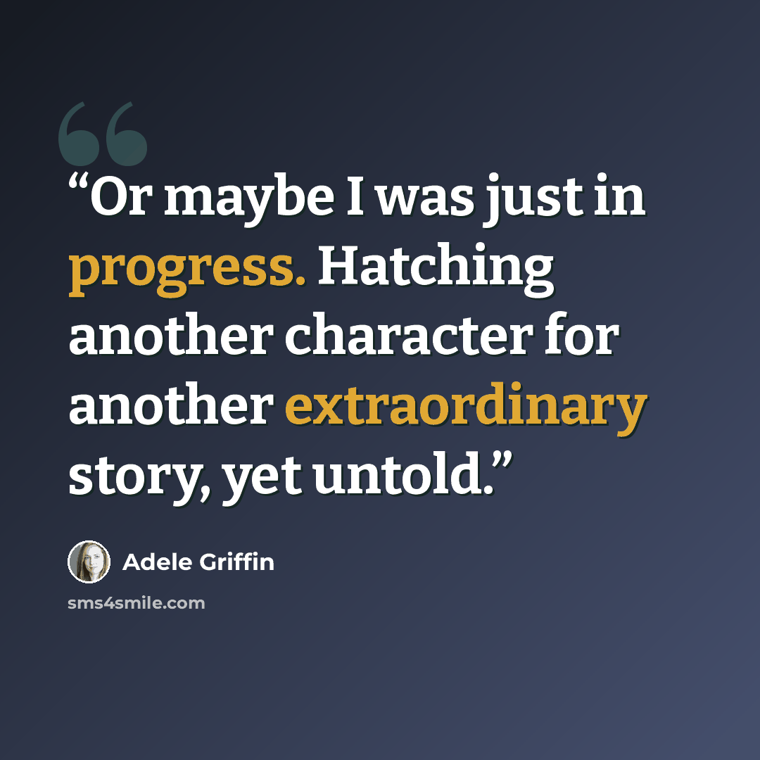 “Or maybe I was just in progress. Hatching another character for another extraordinary story, yet untold.” quote by Adele Griffin