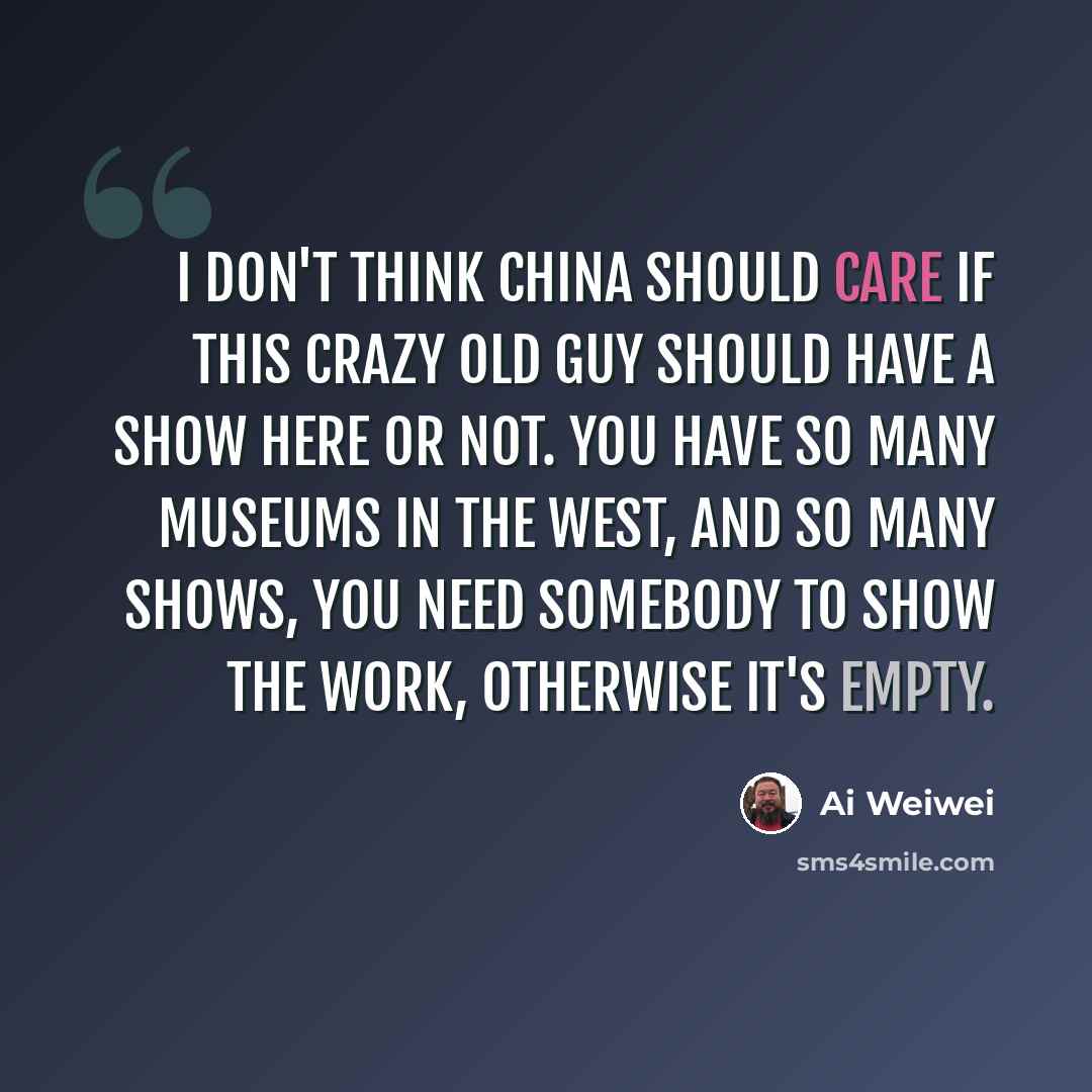 “I don't think China should care if this crazy old guy should have a show here or not. You have so many museums in the West, and so many shows, you need somebody to show the work, otherwise it's empty.” quote by Ai Weiwei