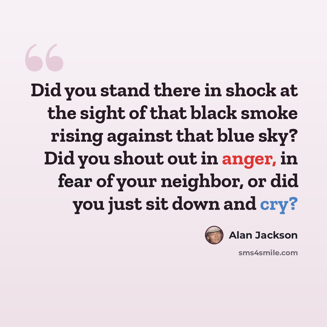 “Did you stand there in shock at the sight of that black smoke rising against that blue sky? Did you shout out in anger, in fear of your neighbor, or did you just sit down and cry?” quote by Alan Jackson