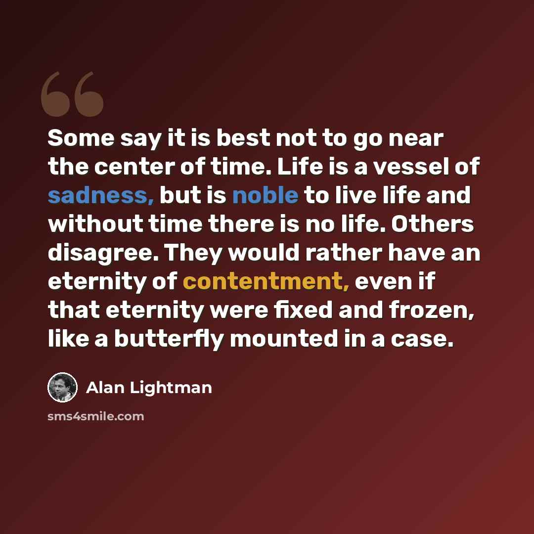 “Some say it is best not to go near the center of time. Life is a vessel of sadness, but is noble to live life and without time there is no life. Others disagree. They would rather have an eternity of contentment, even if that eternity were fixed and frozen, like a butterfly mounted in a case.” quote by Alan Lightman