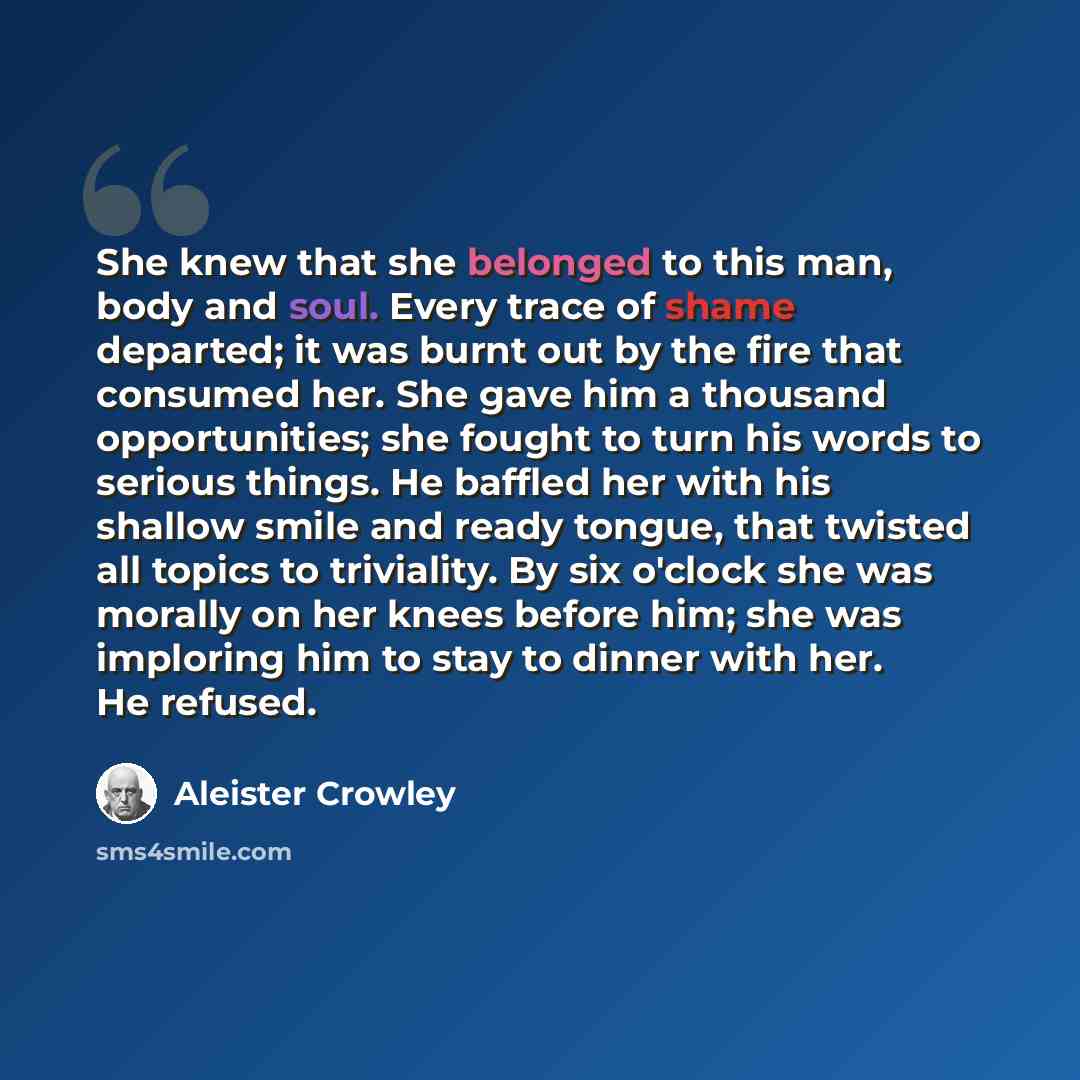 “She knew that she belonged to this man, body and soul. Every trace of shame departed; it was burnt out by the fire that consumed her. She gave him a thousand opportunities; she fought to turn his words to serious things. He baffled her with his shallow smile and ready tongue, that twisted all…” quote by Aleister Crowley