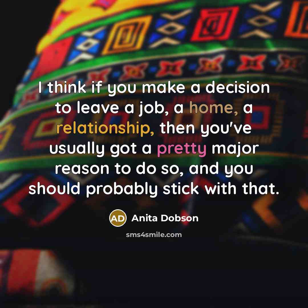 “I think if you make a decision to leave a job, a home, a relationship, then you've usually got a pretty major reason to do so, and you should probably stick with that.” quote by Anita Dobson