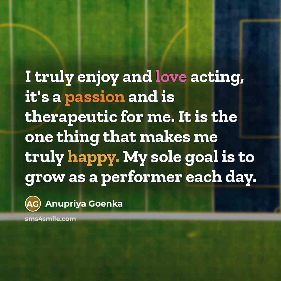 “I truly enjoy and love acting, it's a passion and is therapeutic for me. It is the one thing that makes me truly happy. My sole goal is to grow as a performer each day.” quote by Anupriya Goenka