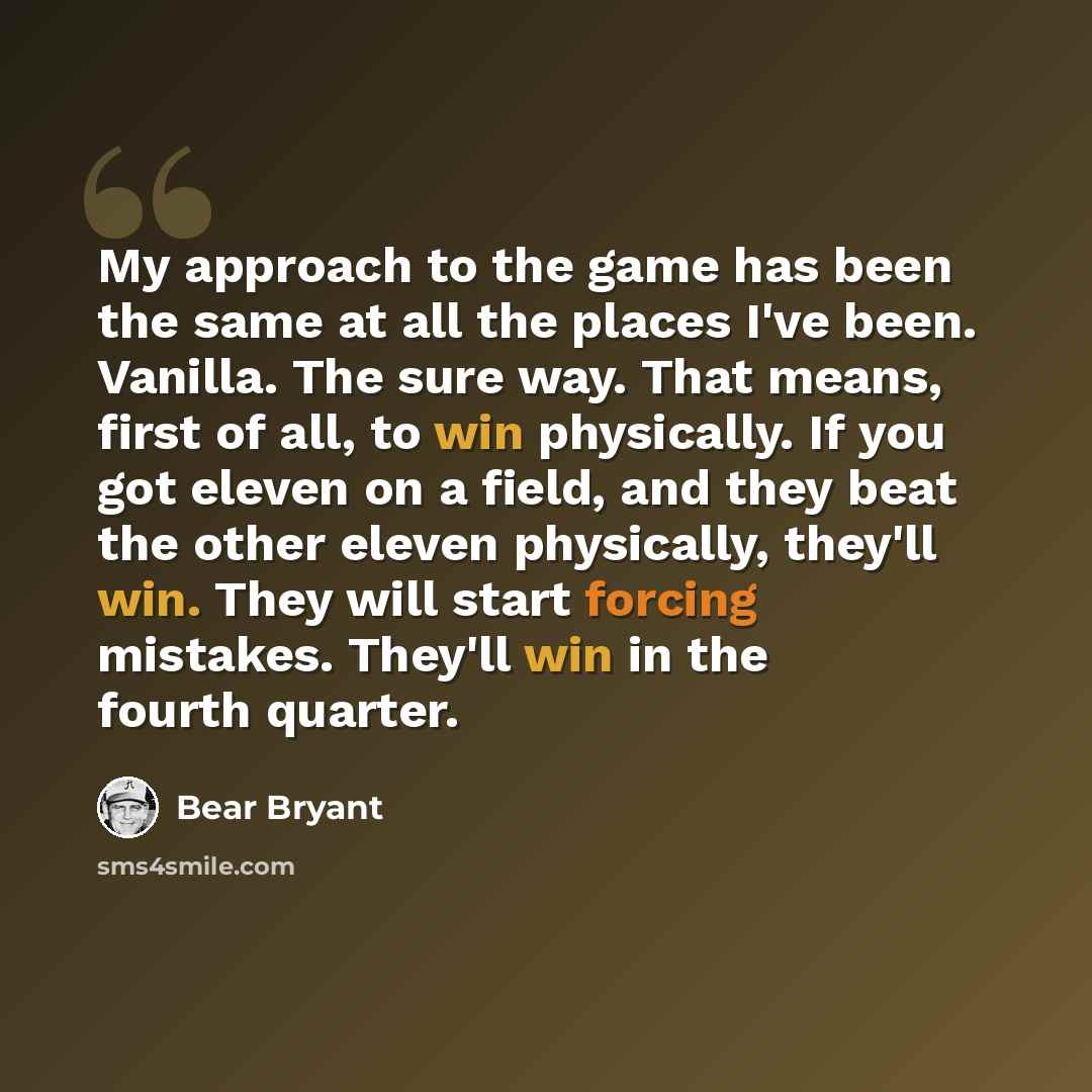 “My approach to the game has been the same at all the places I've been. Vanilla. The sure way. That means, first of all, to win physically. If you got eleven on a field, and they beat the other eleven physically, they'll win. They will start forcing mistakes. They'll win in the fourth quarter.” quote by Bear Bryant