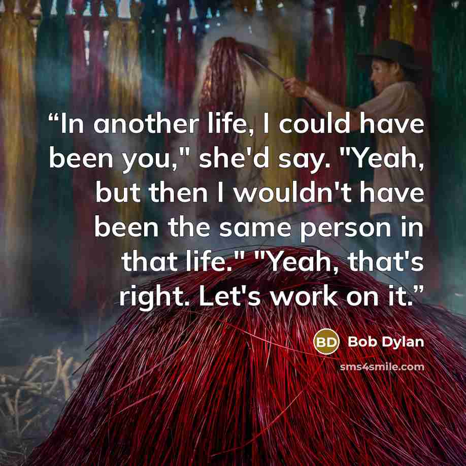 “In another life, I could have been you," she'd say. "Yeah, but then I wouldn't have been the same person in that life." "Yeah, that's right. Let's work on it.” quote by Bob Dylan