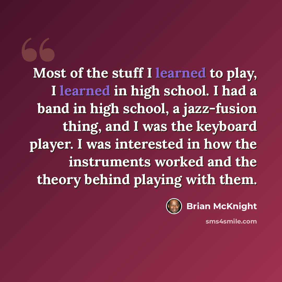 “Most of the stuff I learned to play, I learned in high school. I had a band in high school, a jazz-fusion thing, and I was the keyboard player. I was interested in how the instruments worked and the theory behind playing with them.” quote by Brian McKnight