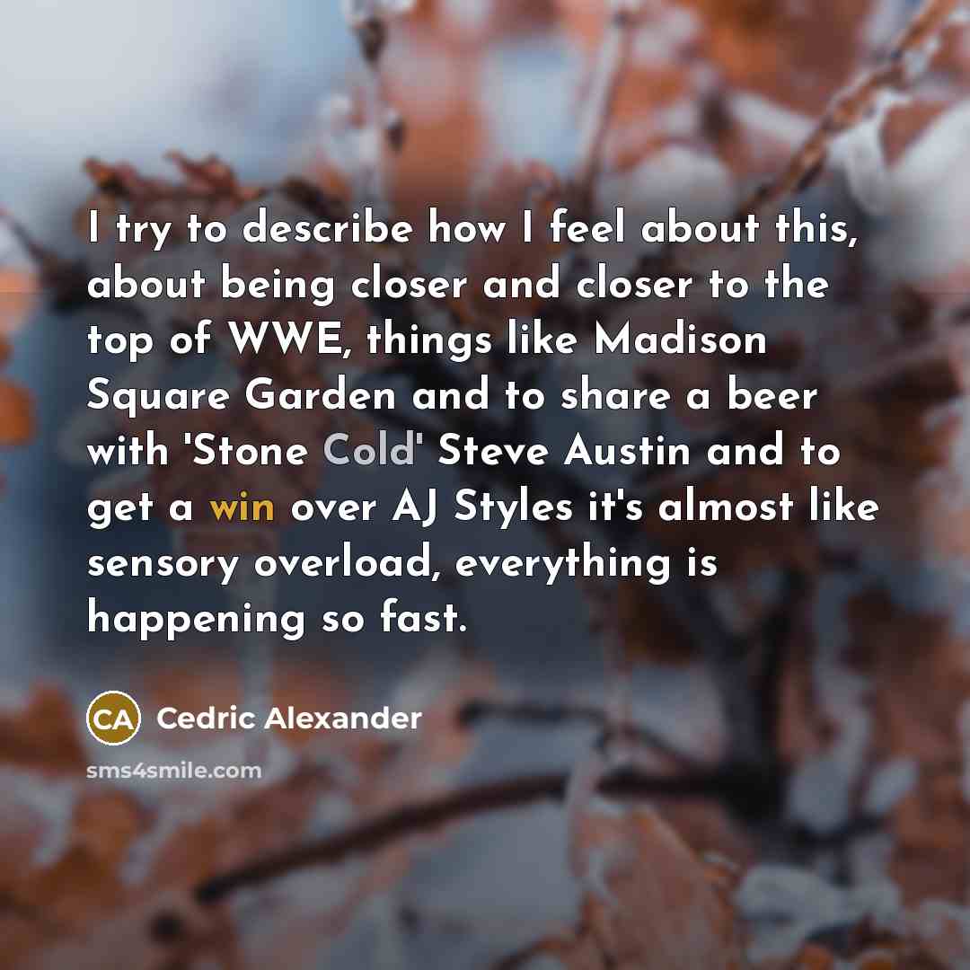 “I try to describe how I feel about this, about being closer and closer to the top of WWE, things like Madison Square Garden and to share a beer with 'Stone Cold' Steve Austin and to get a win over AJ Styles it's almost like sensory overload, everything is happening so fast.” quote by Cedric Alexander