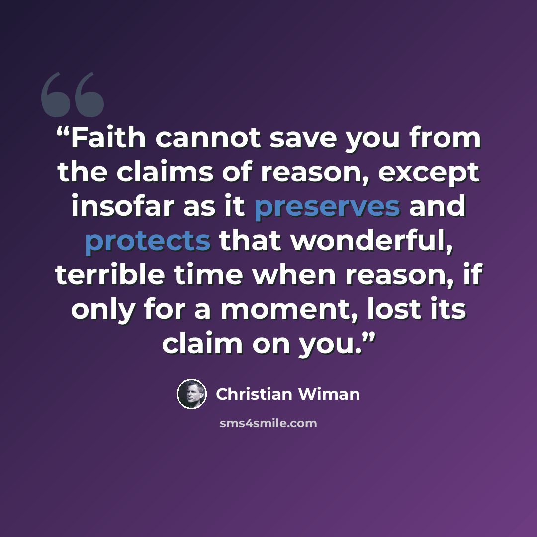 “Faith cannot save you from the claims of reason, except insofar as it preserves and protects that wonderful, terrible time when reason, if only for a moment, lost its claim on you.” quote by Christian Wiman