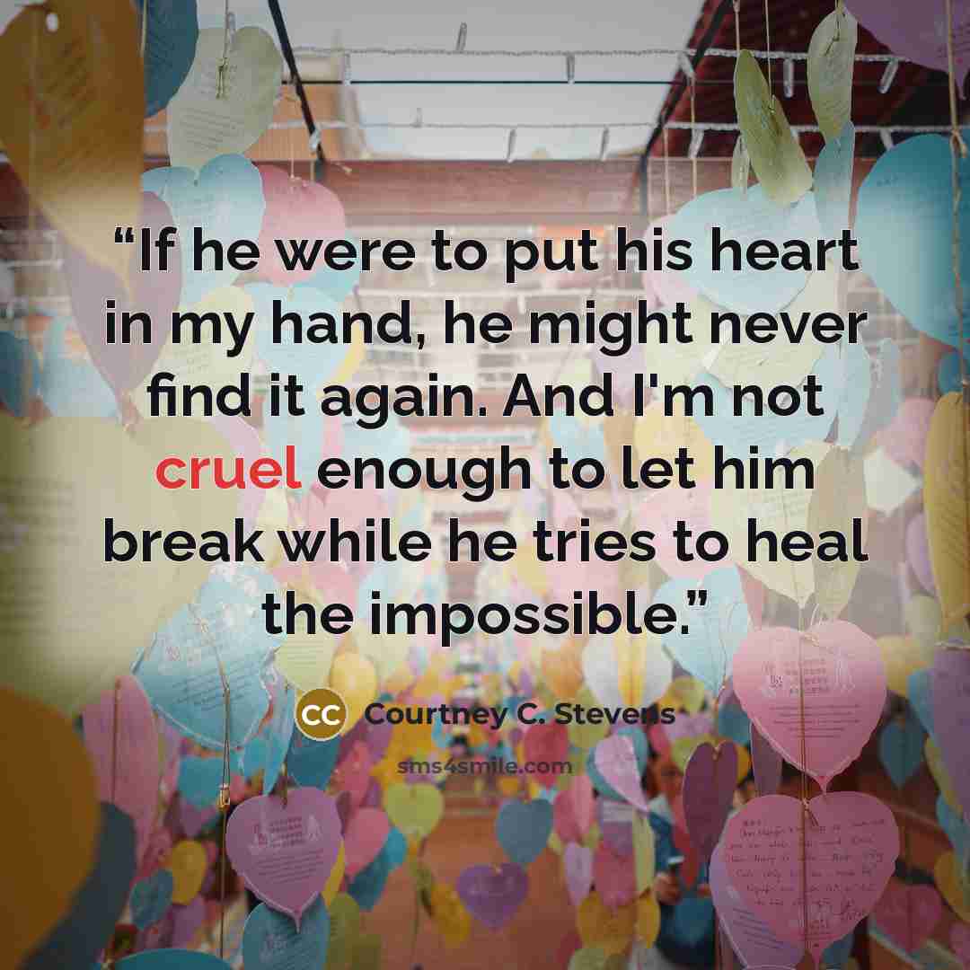 “If he were to put his heart in my hand, he might never find it again. And I'm not cruel enough to let him break while he tries to heal the impossible.” quote by Courtney C. Stevens