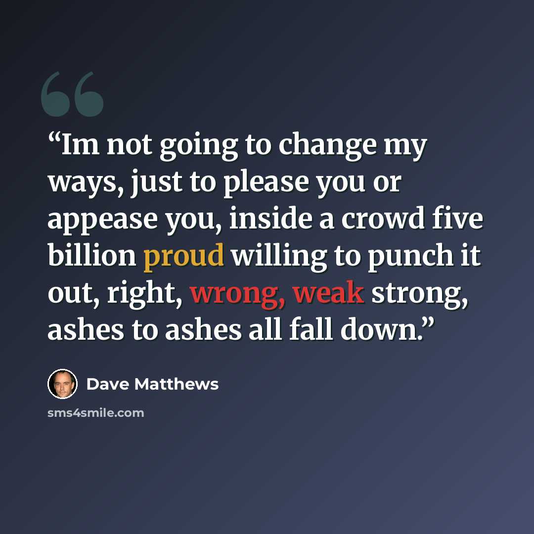 “Im not going to change my ways, just to please you or appease you, inside a crowd five billion proud willing to punch it out, right, wrong, weak strong, ashes to ashes all fall down.” quote by Dave Matthews