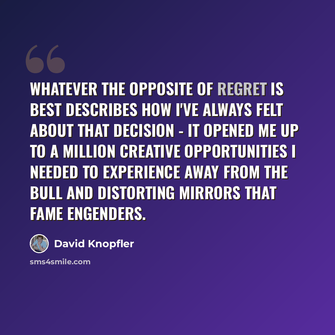 “Whatever the opposite of regret is best describes how I've always felt about that decision - it opened me up to a million creative opportunities I needed to experience away from the bull and distorting mirrors that fame engenders.” quote by David Knopfler