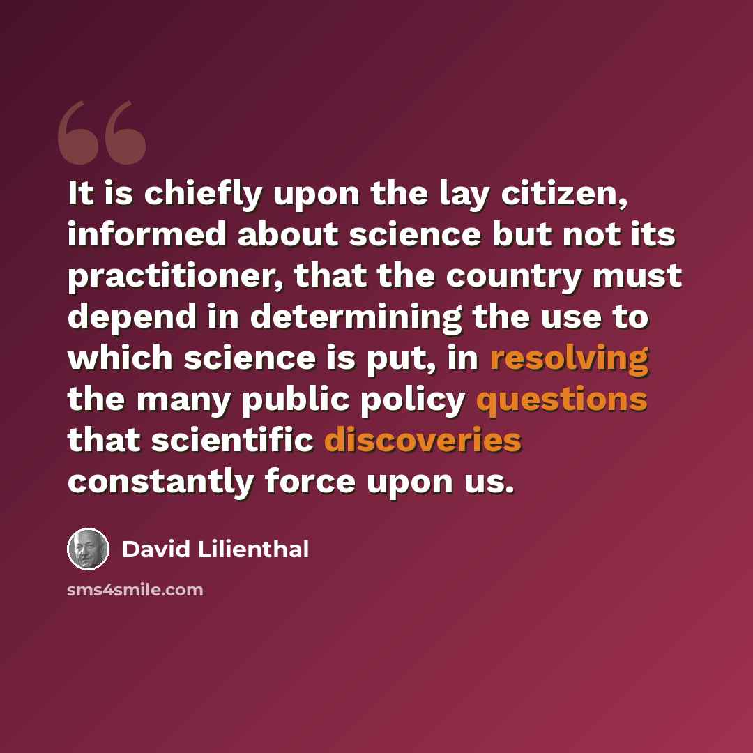 “It is chiefly upon the lay citizen, informed about science but not its practitioner, that the country must depend in determining the use to which science is put, in resolving the many public policy questions that scientific discoveries constantly force upon us.” quote by David Lilienthal