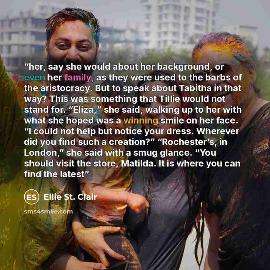 “her, say she would about her background, or even her family, as they were used to the barbs of the aristocracy. But to speak about Tabitha in that way? This was something that Tillie would not stand for. “Eliza,” she said, walking up to her with what she hoped was a winning smile on her face. “I…” quote by Ellie St. Clair