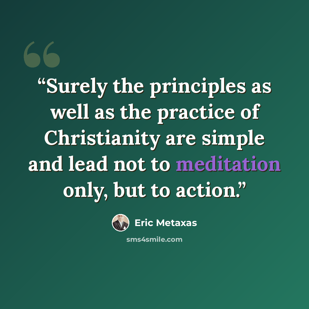 “Surely the principles as well as the practice of Christianity are simple and lead not to meditation only, but to action.” quote by Eric Metaxas