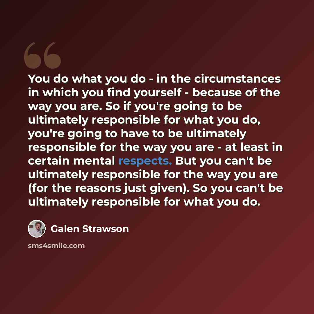 “You do what you do - in the circumstances in which you find yourself - because of the way you are. So if you're going to be ultimately responsible for what you do, you're going to have to be ultimately responsible for the way you are - at least in certain mental respects. But you can't be…” quote by Galen Strawson