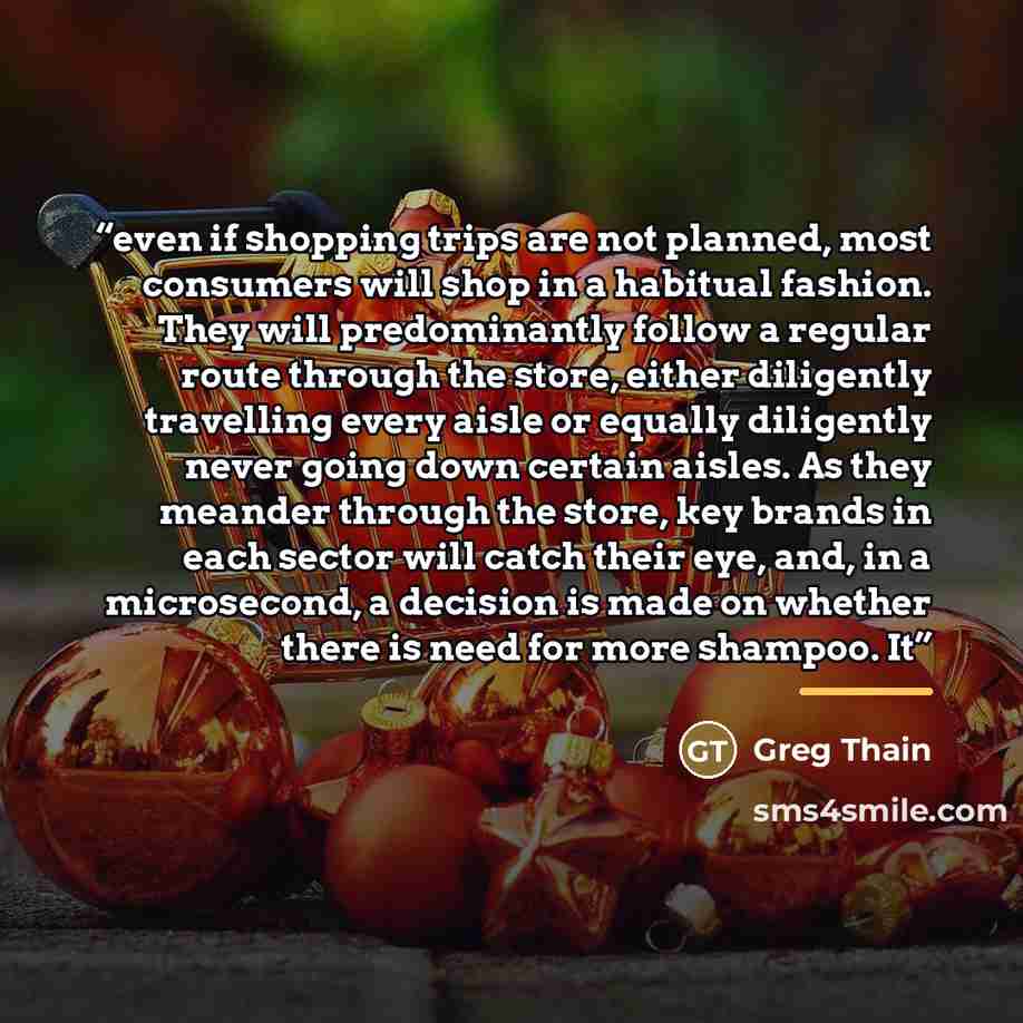 “even if shopping trips are not planned, most consumers will shop in a habitual fashion. They will predominantly follow a regular route through the store, either diligently travelling every aisle or equally diligently never going down certain aisles. As they meander through the store, key brands in…” quote by Greg Thain