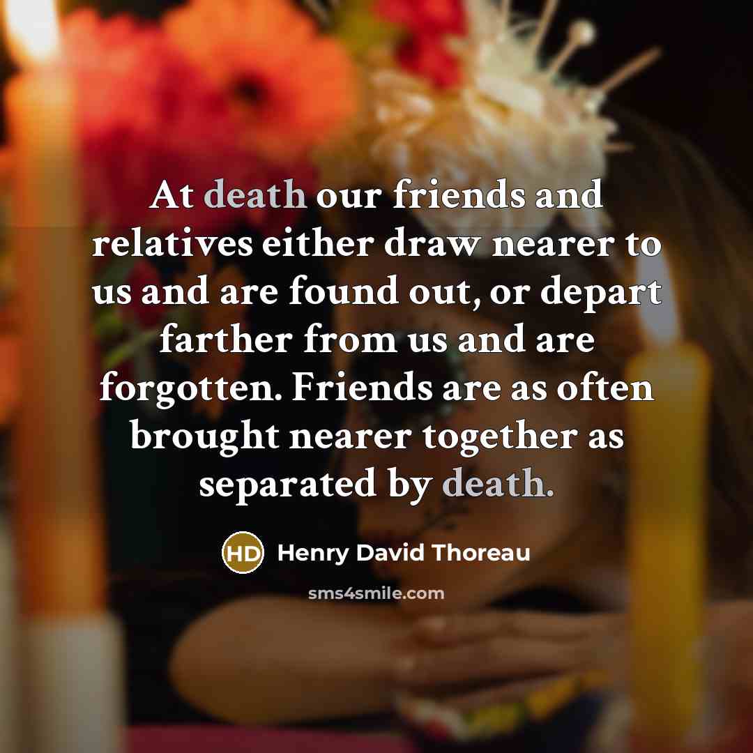 “At death our friends and relatives either draw nearer to us and are found out, or depart farther from us and are forgotten. Friends are as often brought nearer together as separated by death.” quote by Henry David Thoreau