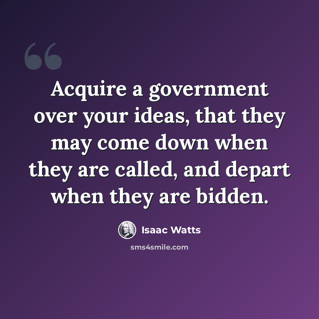 “Acquire a government over your ideas, that they may come down when they are called, and depart when they are bidden.” quote by Isaac Watts