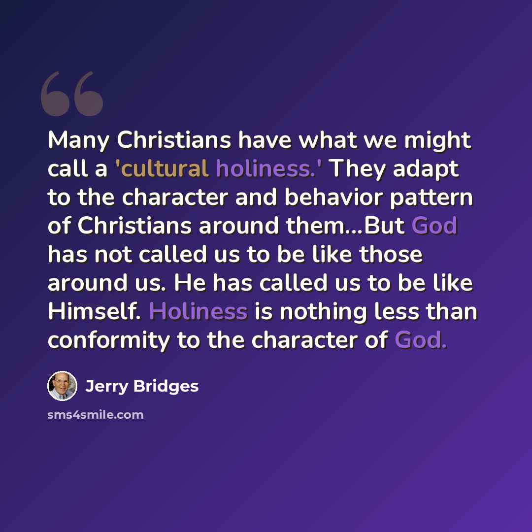 “Many Christians have what we might call a 'cultural holiness.' They adapt to the character and behavior pattern of Christians around them...But God has not called us to be like those around us. He has called us to be like Himself. Holiness is nothing less than conformity to the character of God.” quote by Jerry Bridges