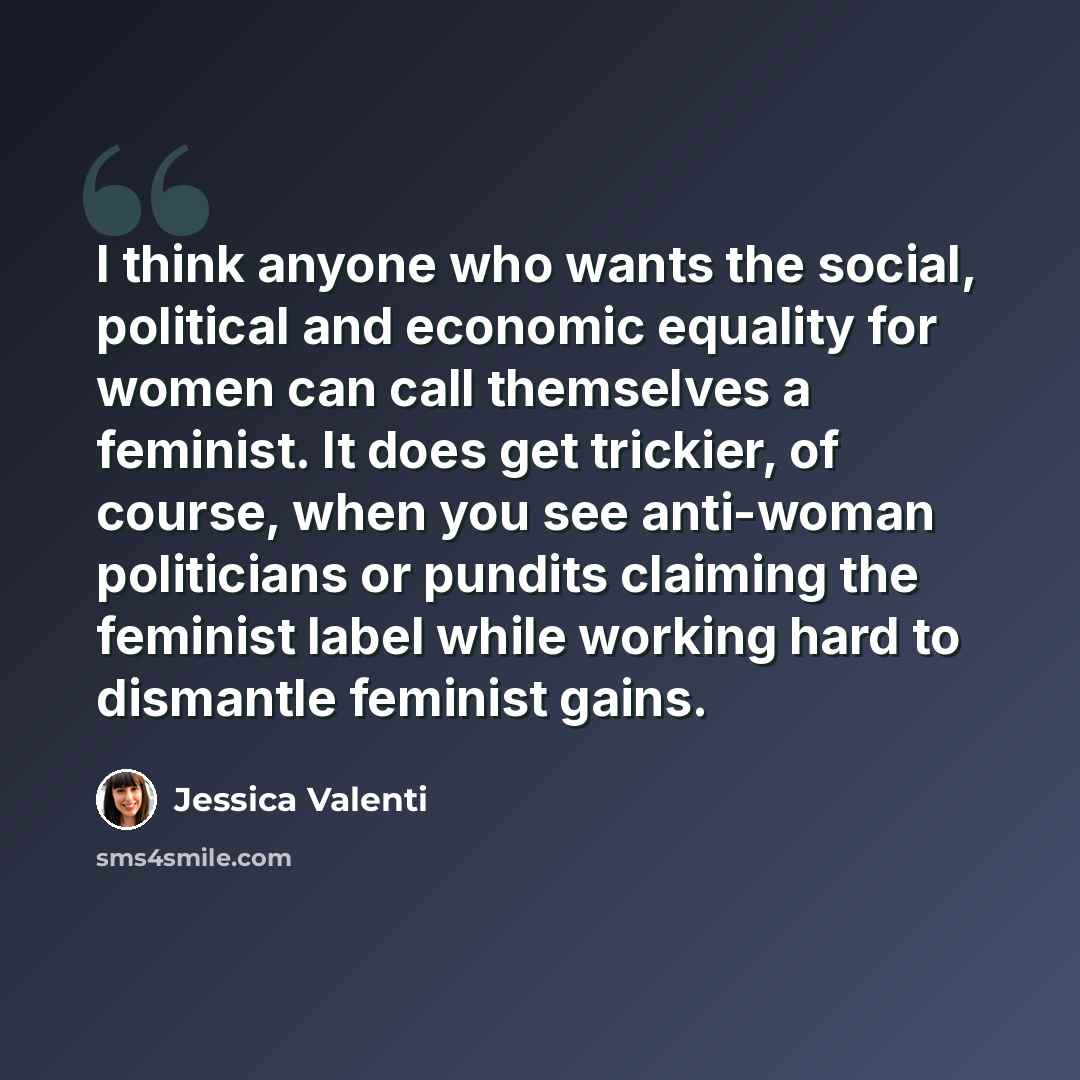 “I think anyone who wants the social, political and economic equality for women can call themselves a feminist. It does get trickier, of course, when you see anti-woman politicians or pundits claiming the feminist label while working hard to dismantle feminist gains.” quote by Jessica Valenti